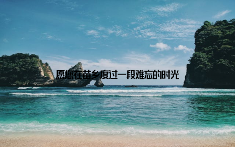 愿您在苗乡度过一段难忘的时光