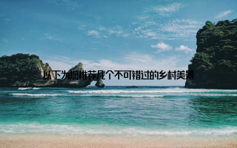 以下为您推荐几个不可错过的乡村美景