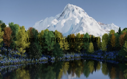 快来长沙, 开启一段难忘的旅程吧!